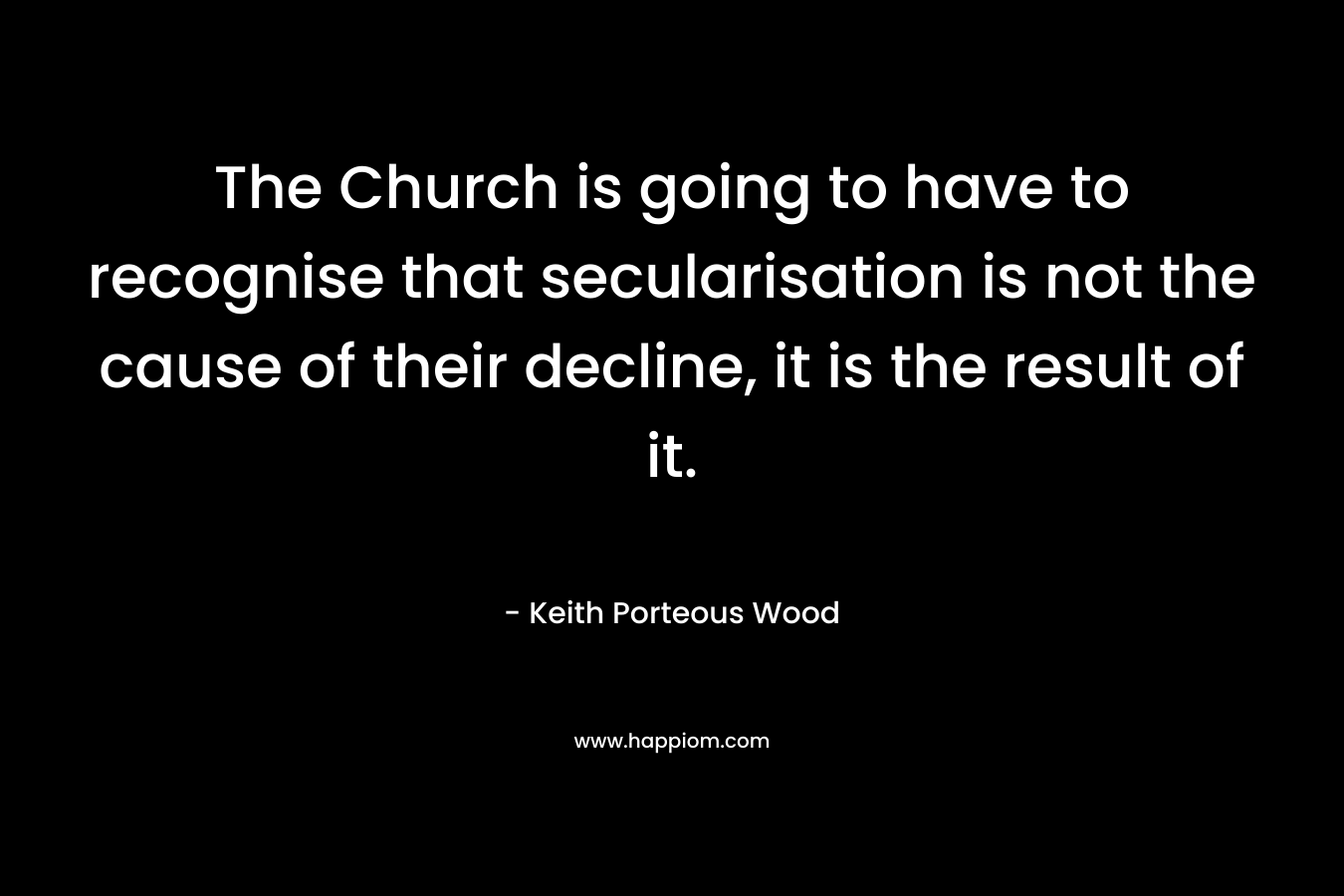 The Church is going to have to recognise that secularisation is not the cause of their decline, it is the result of it. – Keith Porteous Wood