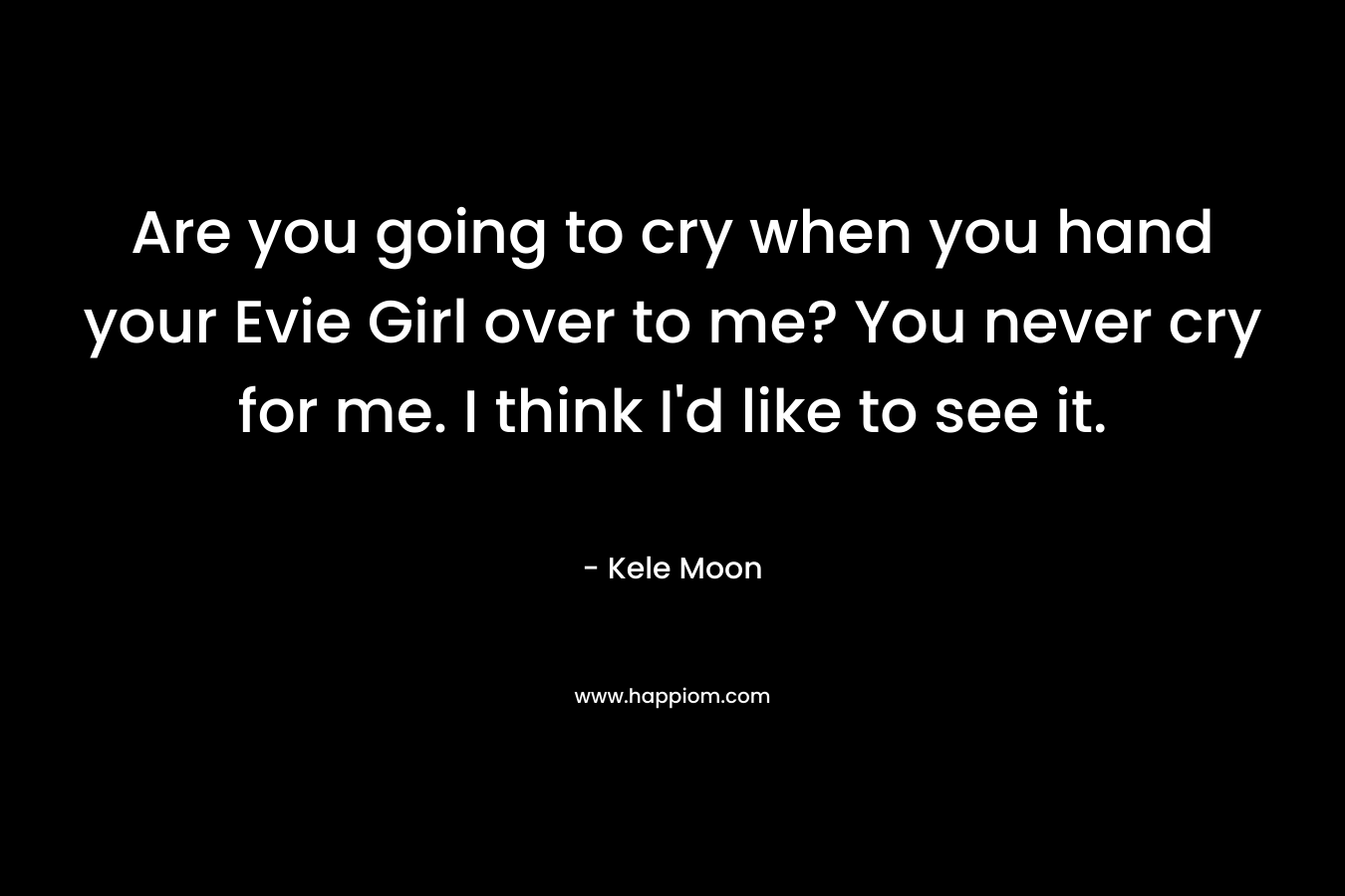 Are you going to cry when you hand your Evie Girl over to me? You never cry for me. I think I'd like to see it.