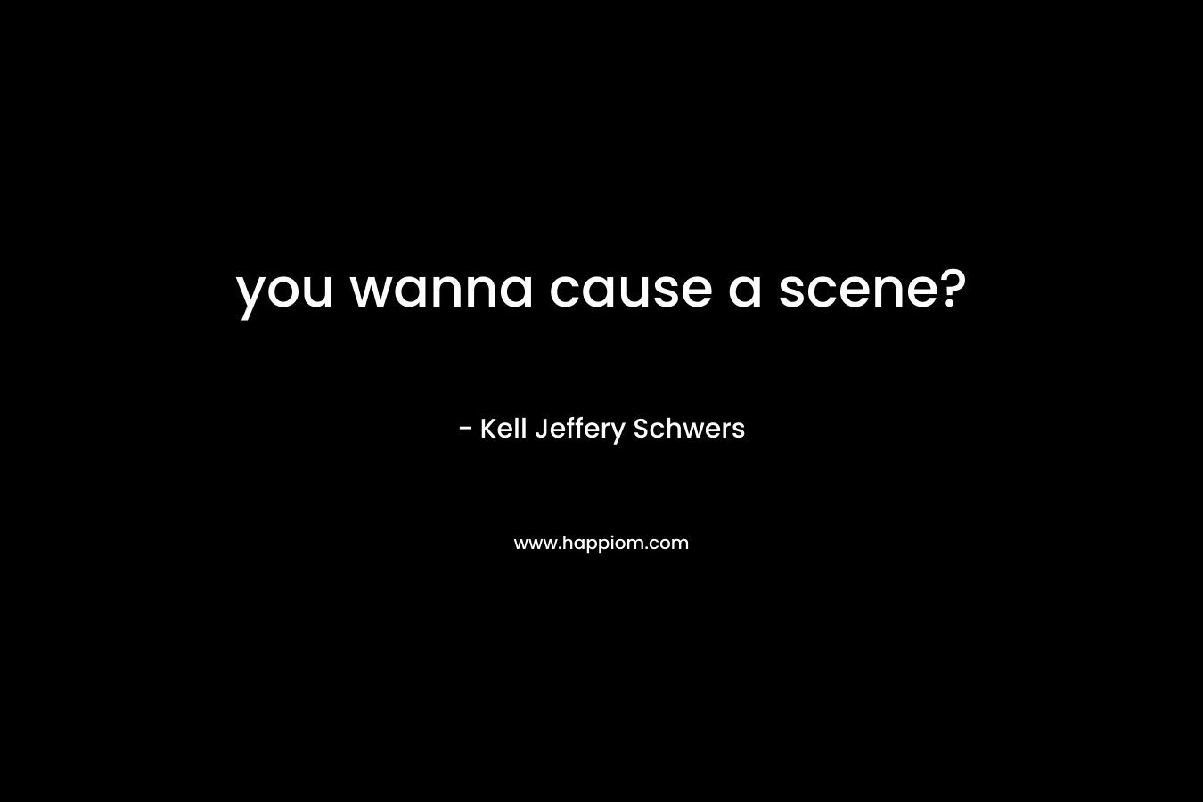you wanna cause a scene? – Kell Jeffery Schwers