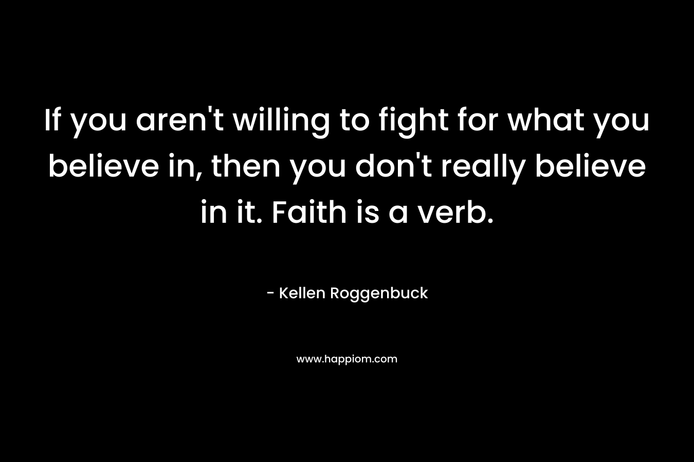 If you aren’t willing to fight for what you believe in, then you don’t really believe in it. Faith is a verb. – Kellen Roggenbuck