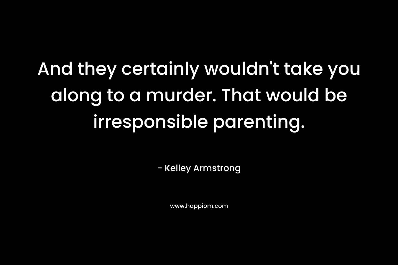 And they certainly wouldn't take you along to a murder. That would be irresponsible parenting.