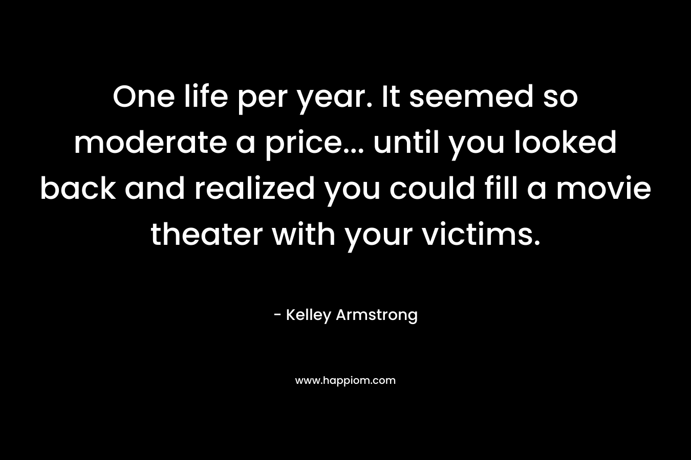 One life per year. It seemed so moderate a price… until you looked back and realized you could fill a movie theater with your victims. – Kelley Armstrong