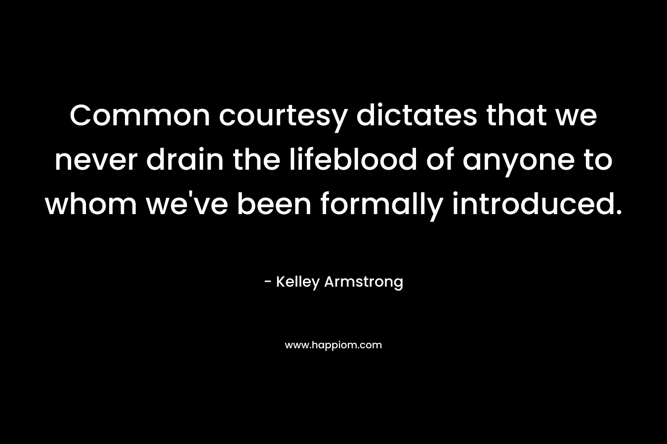 Common courtesy dictates that we never drain the lifeblood of anyone to whom we’ve been formally introduced. – Kelley Armstrong