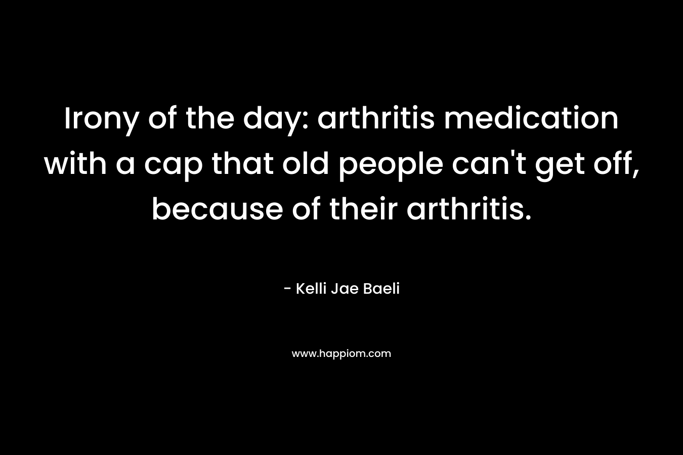 Irony of the day: arthritis medication with a cap that old people can't get off, because of their arthritis.