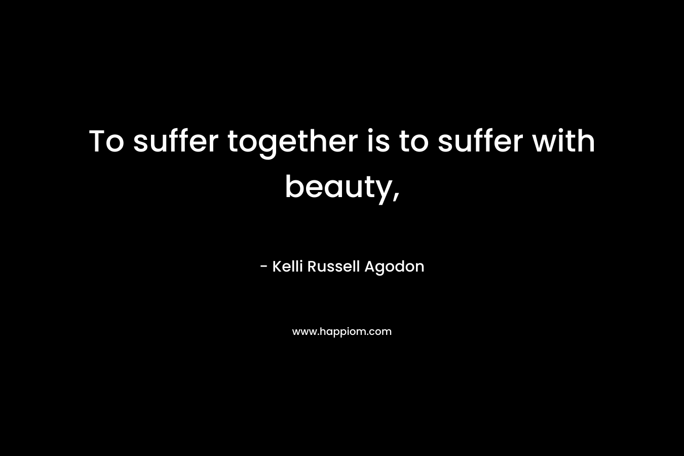 To suffer together is to suffer with beauty,