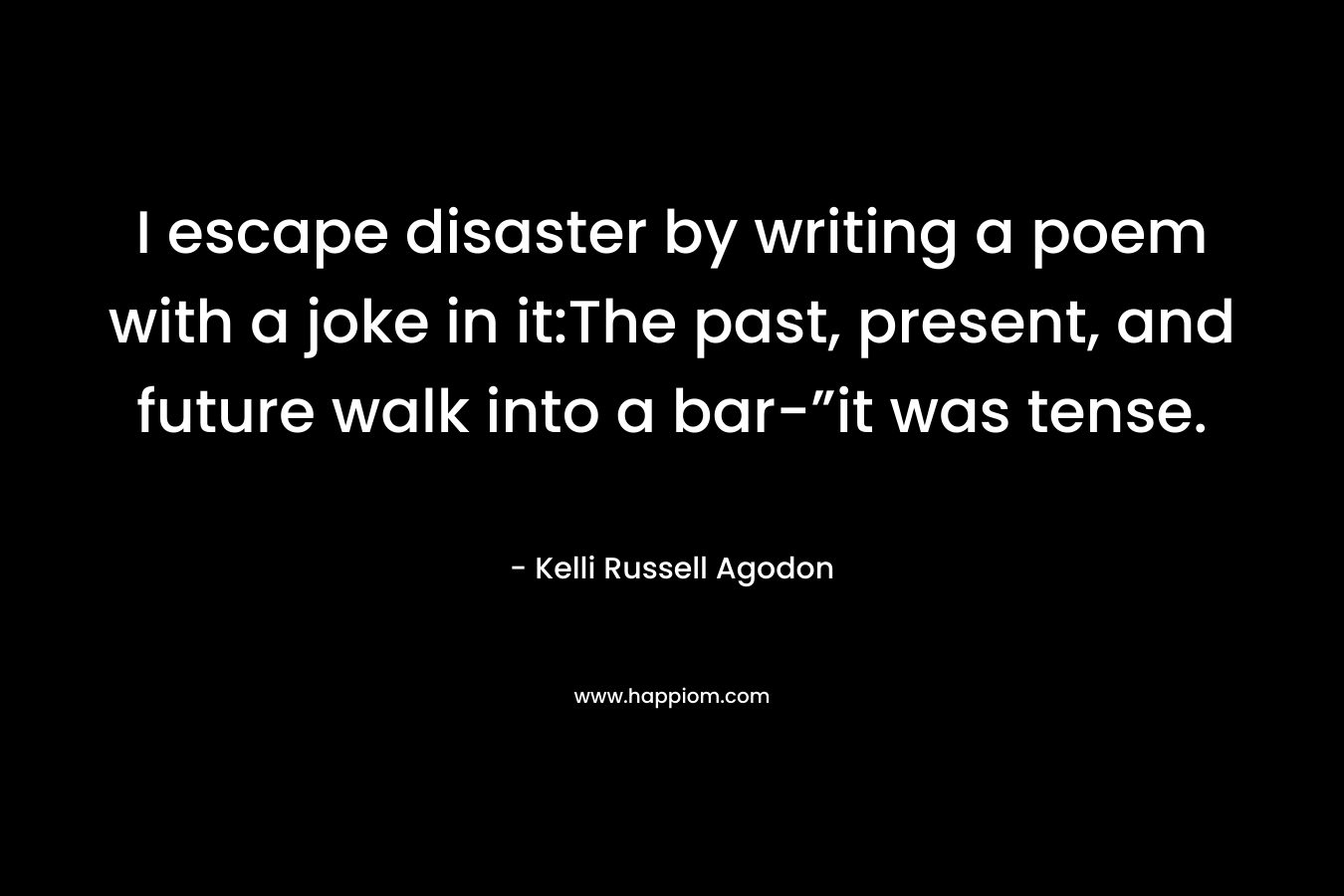 I escape disaster by writing a poem with a joke in it:The past, present, and future walk into a bar-”it was tense. – Kelli Russell Agodon