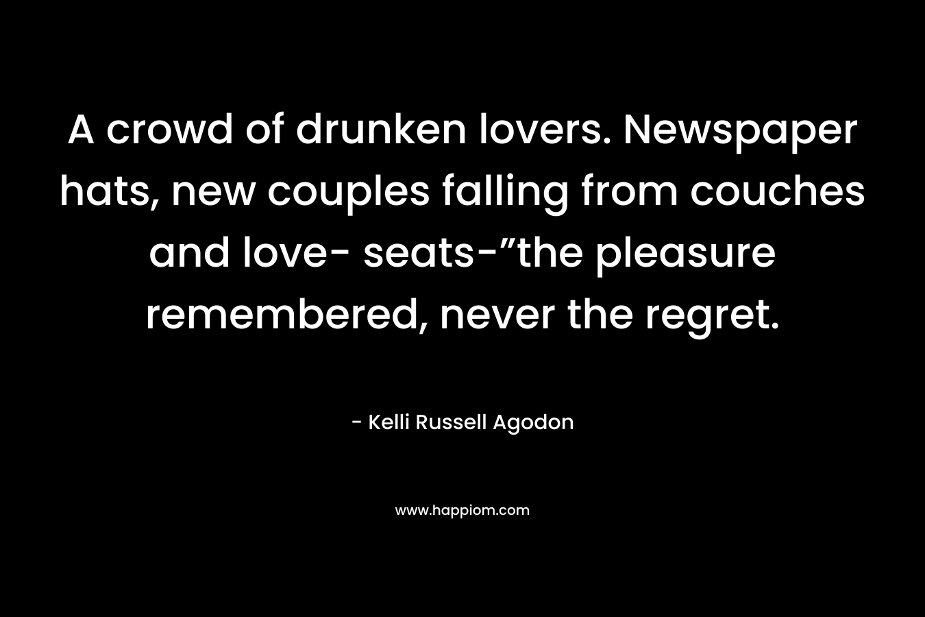 A crowd of drunken lovers. Newspaper hats, new couples falling from couches and love- seats-”the pleasure remembered, never the regret. – Kelli Russell Agodon