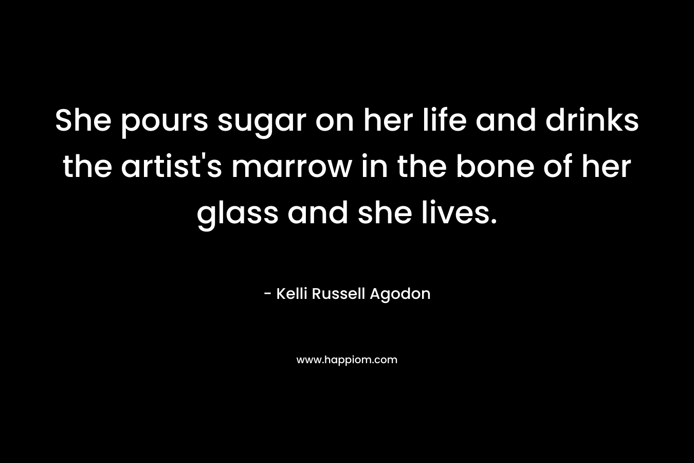 She pours sugar on her life and drinks the artist’s marrow in the bone of her glass and she lives. – Kelli Russell Agodon