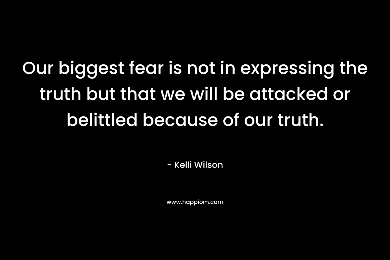 Our biggest fear is not in expressing the truth but that we will be attacked or belittled because of our truth. – Kelli Wilson
