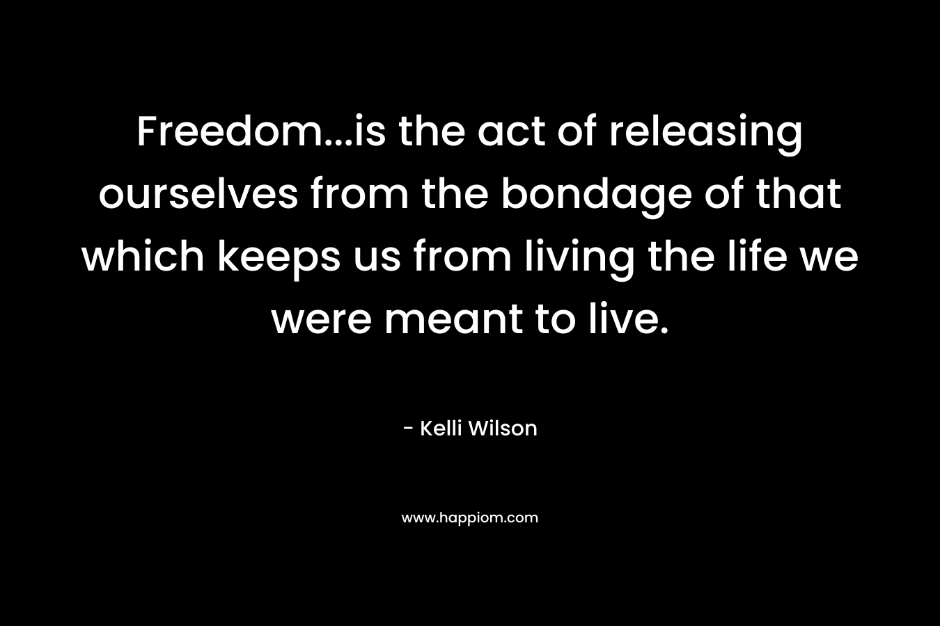Freedom…is the act of releasing ourselves from the bondage of that which keeps us from living the life we were meant to live. – Kelli Wilson