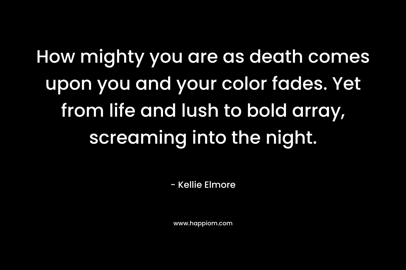 How mighty you are as death comes upon you and your color fades. Yet from life and lush to bold array, screaming into the night. – Kellie Elmore
