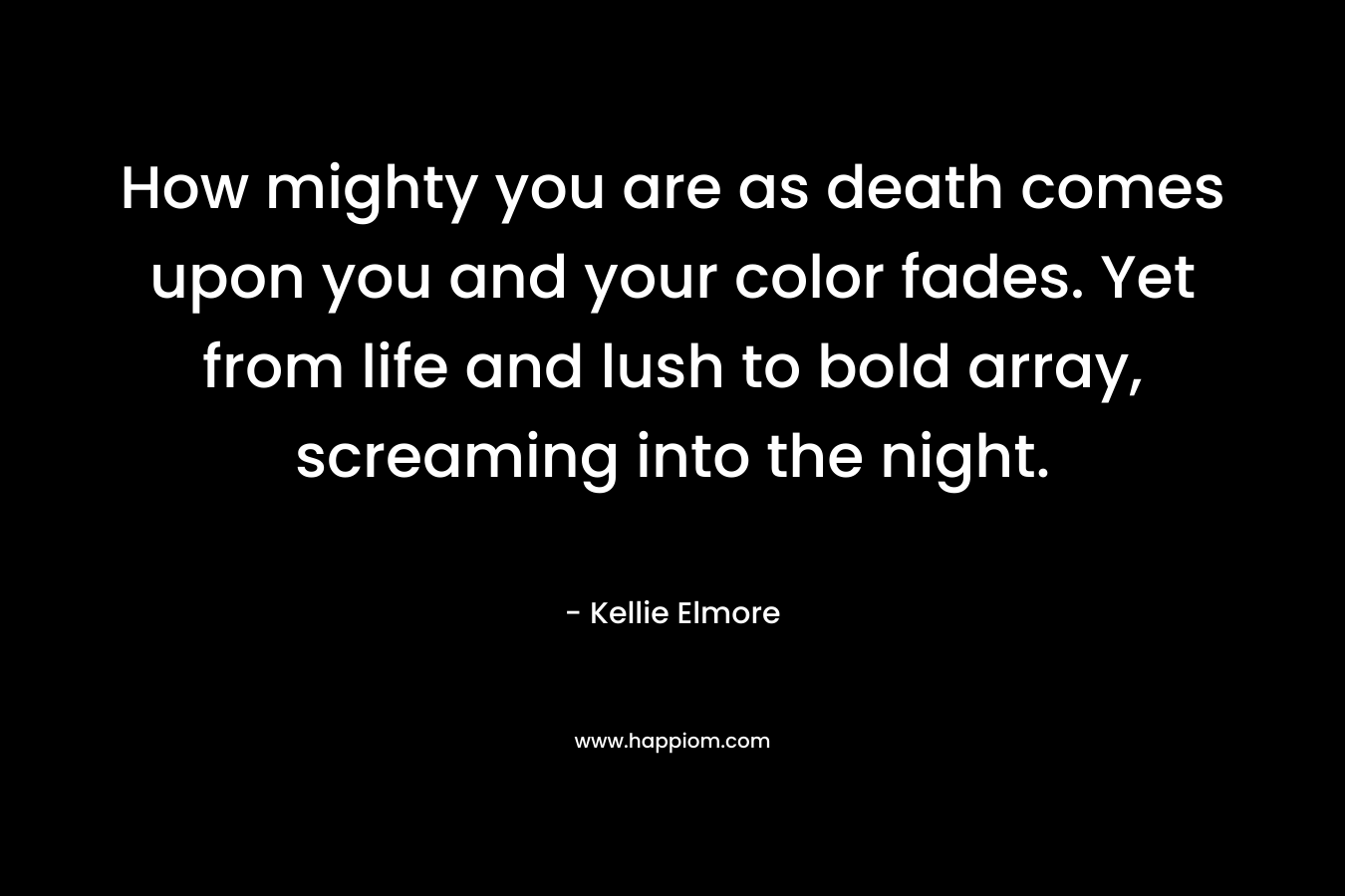 How mighty you are as death comes upon you and your color fades. Yet from life and lush to bold array, screaming into the night.