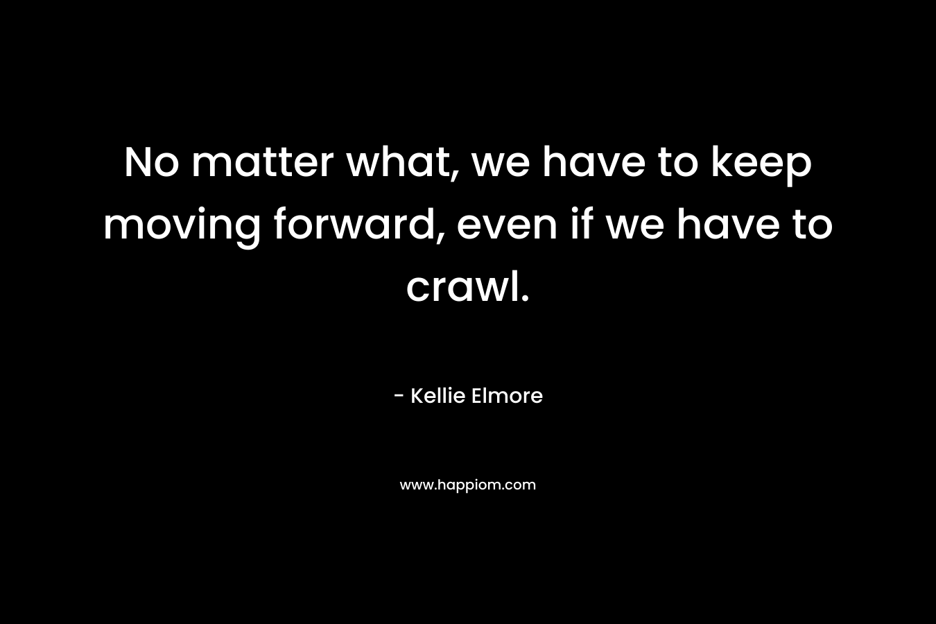 No matter what, we have to keep moving forward, even if we have to crawl. – Kellie Elmore