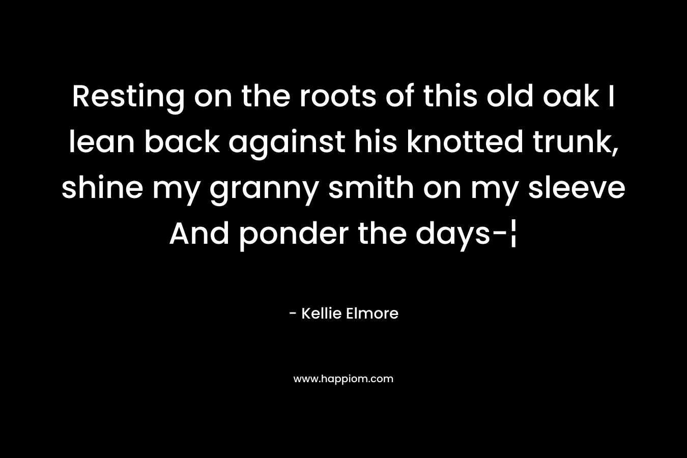 Resting on the roots of this old oak I lean back against his knotted trunk, shine my granny smith on my sleeve And ponder the days-¦ – Kellie Elmore