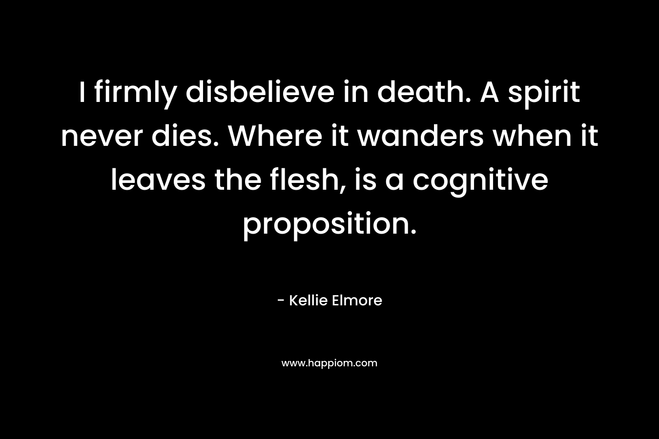 I firmly disbelieve in death. A spirit never dies. Where it wanders when it leaves the flesh, is a cognitive proposition. – Kellie Elmore