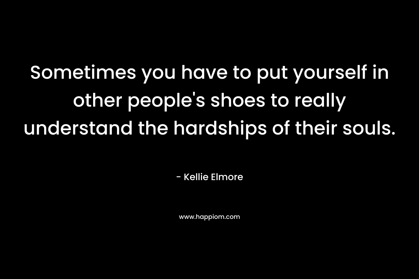 Sometimes you have to put yourself in other people’s shoes to really understand the hardships of their souls. – Kellie Elmore