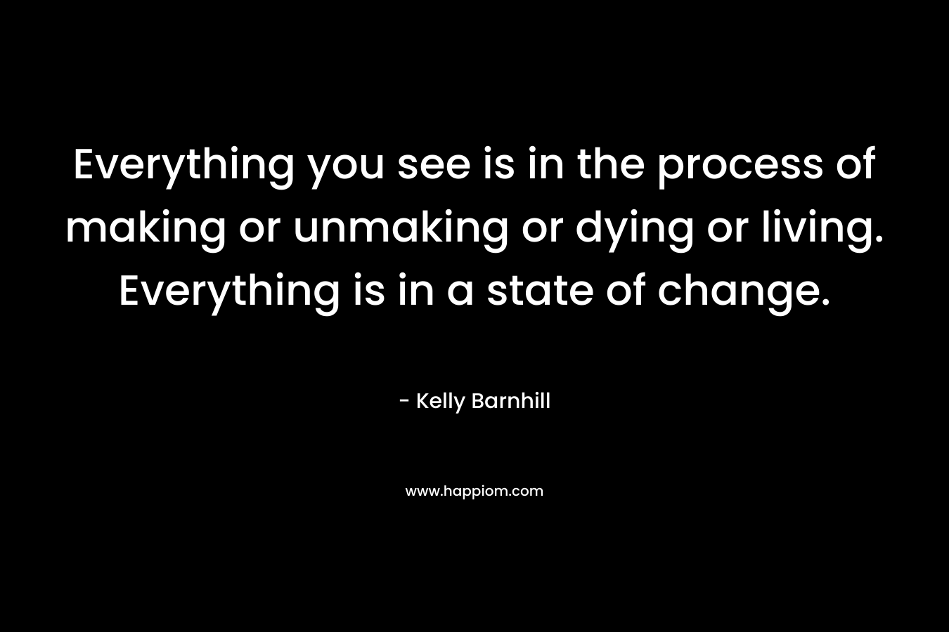Everything you see is in the process of making or unmaking or dying or living. Everything is in a state of change.
