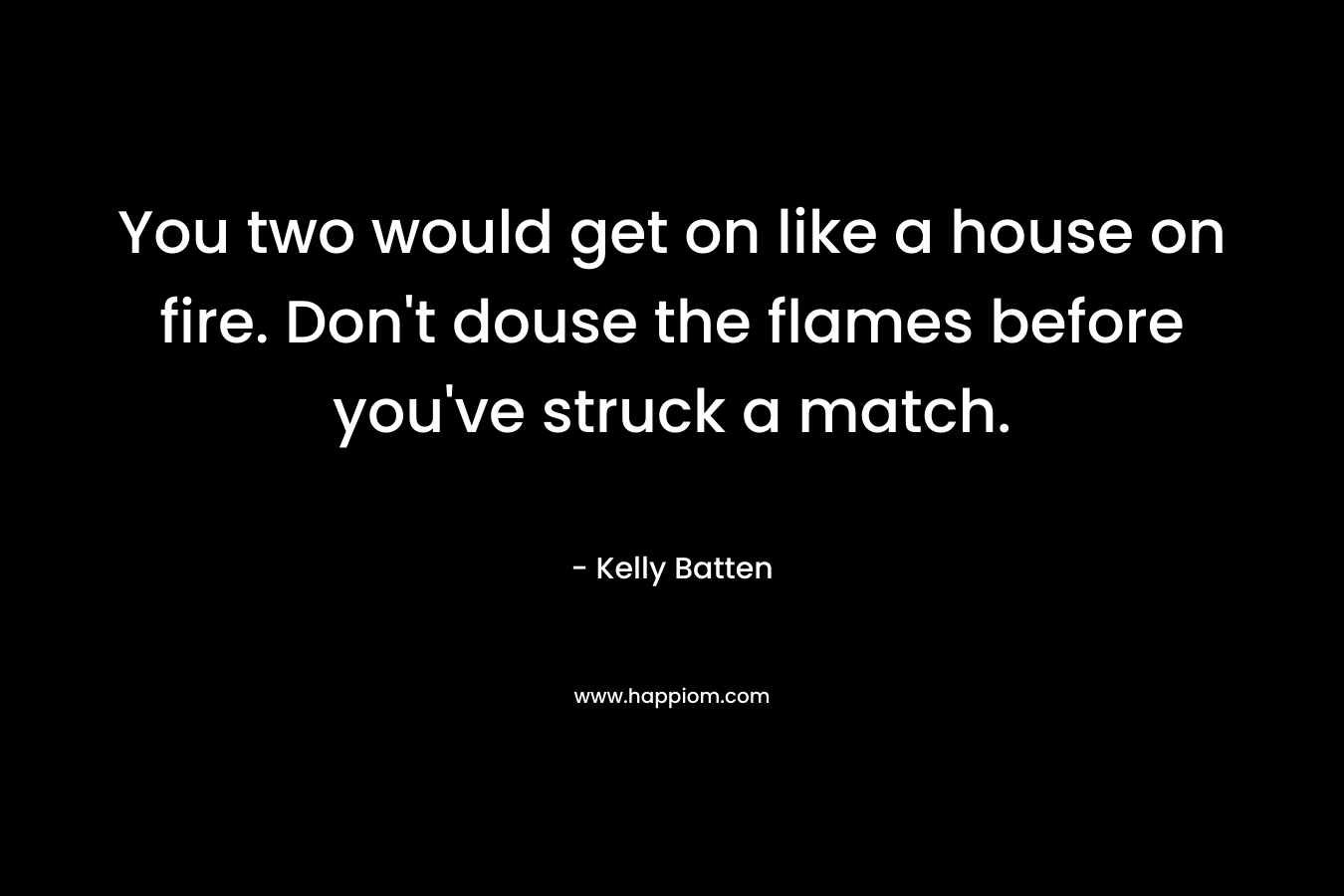 You two would get on like a house on fire. Don't douse the flames before you've struck a match.