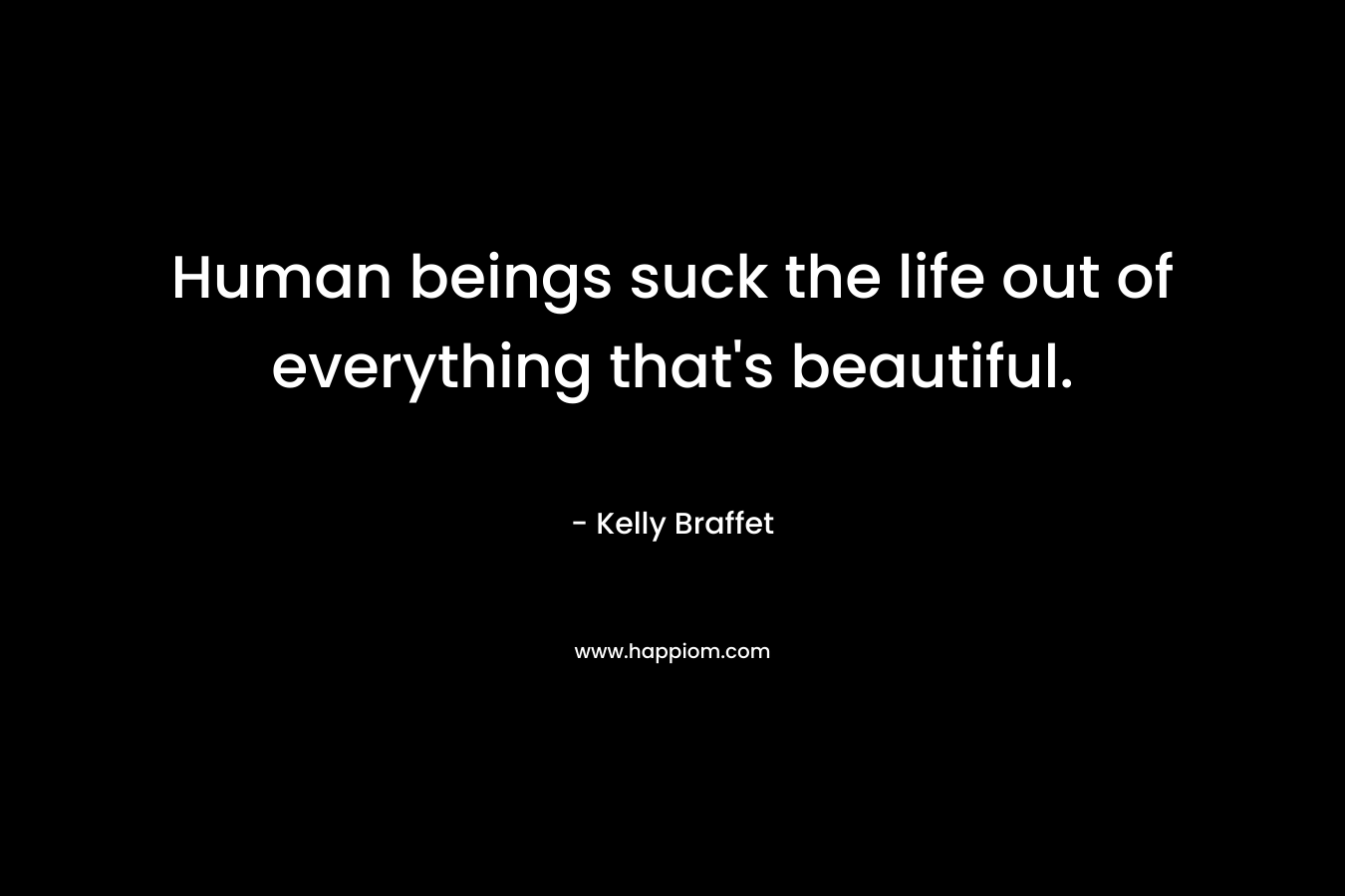 Human beings suck the life out of everything that’s beautiful. – Kelly Braffet