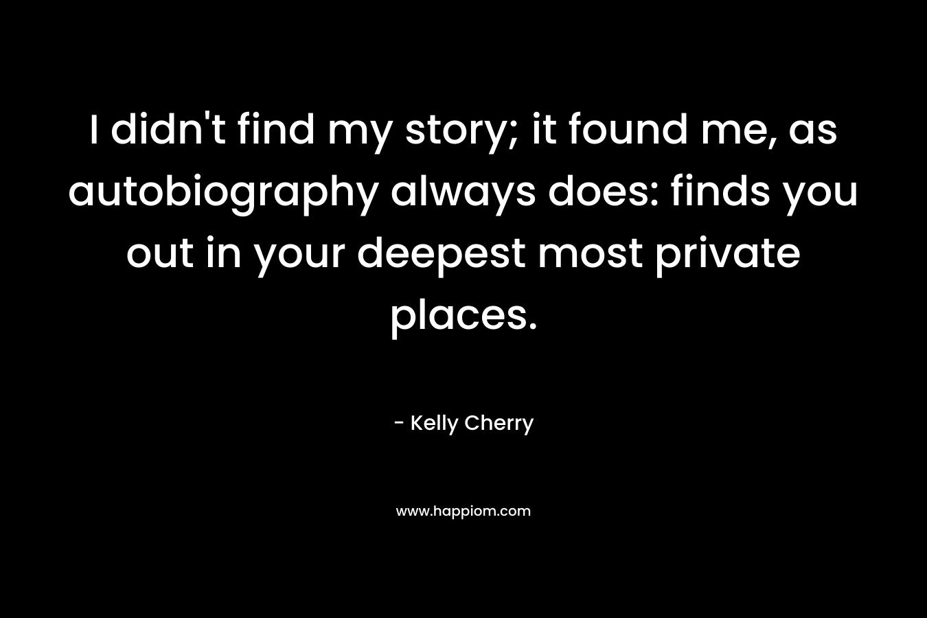 I didn’t find my story; it found me, as autobiography always does: finds you out in your deepest most private places. – Kelly Cherry