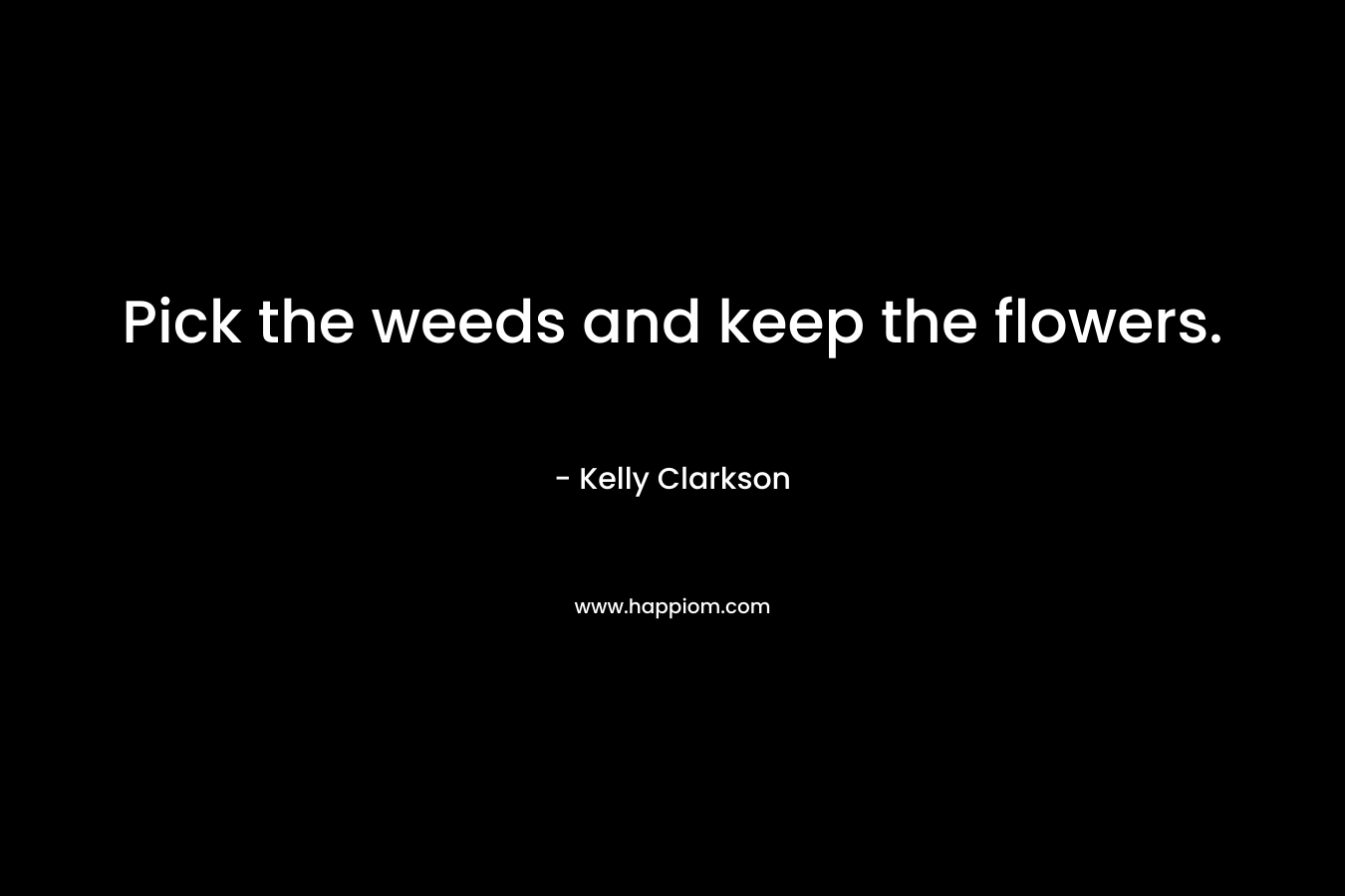 Pick the weeds and keep the flowers. – Kelly Clarkson