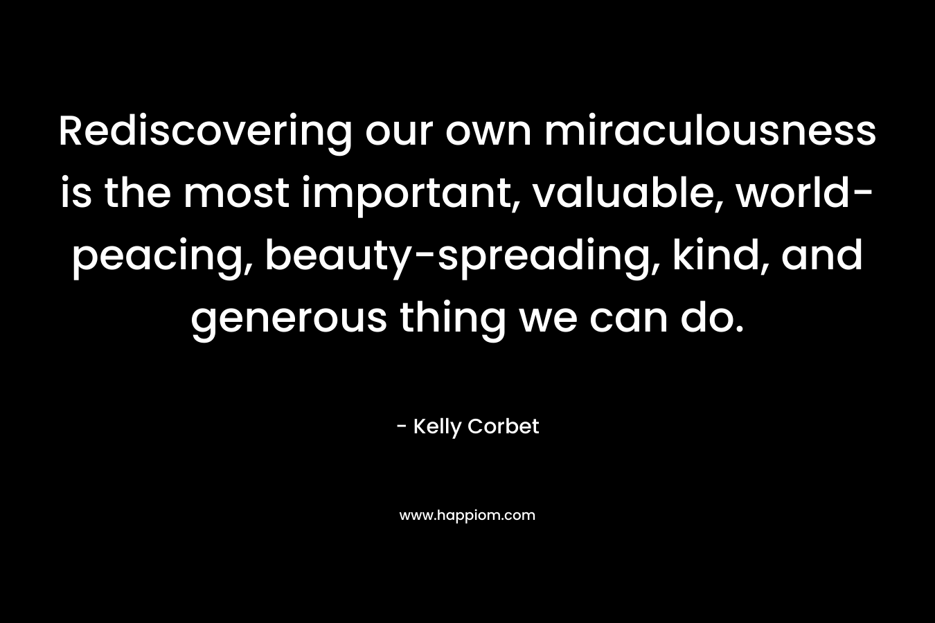 Rediscovering our own miraculousness is the most important, valuable, world-peacing, beauty-spreading, kind, and generous thing we can do. – Kelly Corbet