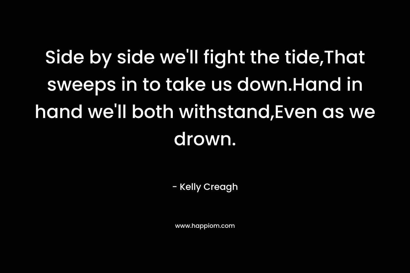Side by side we’ll fight the tide,That sweeps in to take us down.Hand in hand we’ll both withstand,Even as we drown. – Kelly Creagh