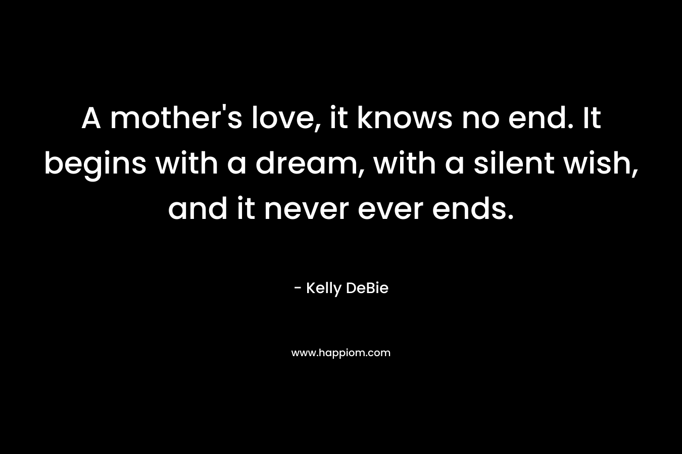 A mother’s love, it knows no end. It begins with a dream, with a silent wish, and it never ever ends. – Kelly DeBie