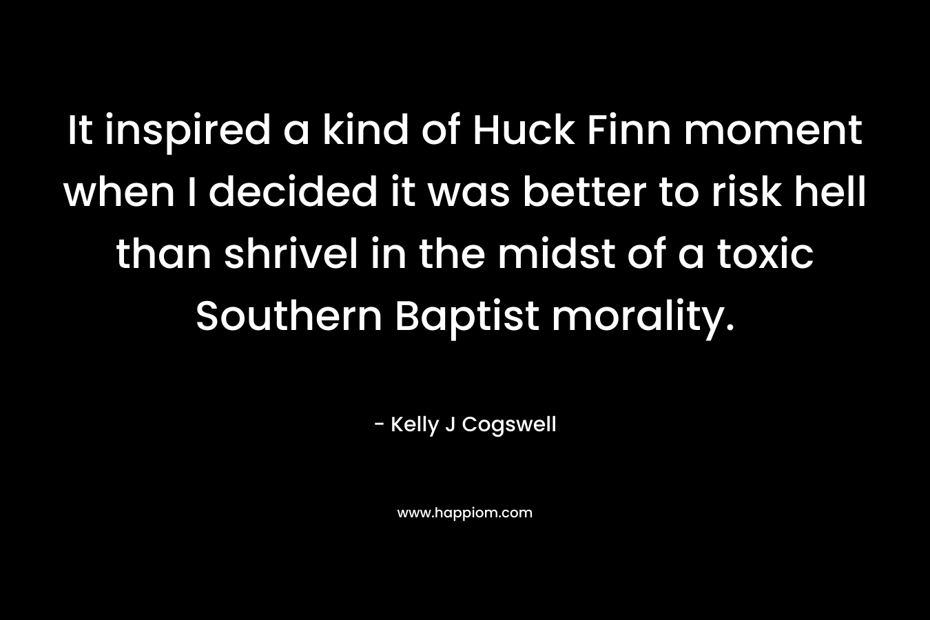 It inspired a kind of Huck Finn moment when I decided it was better to risk hell than shrivel in the midst of a toxic Southern Baptist morality. – Kelly J Cogswell