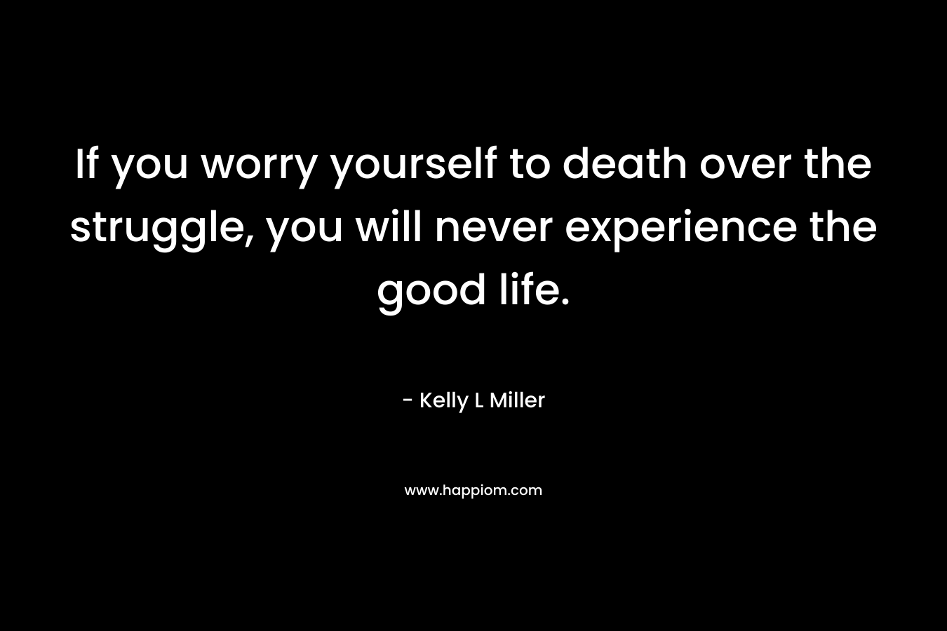 If you worry yourself to death over the struggle, you will never experience the good life.