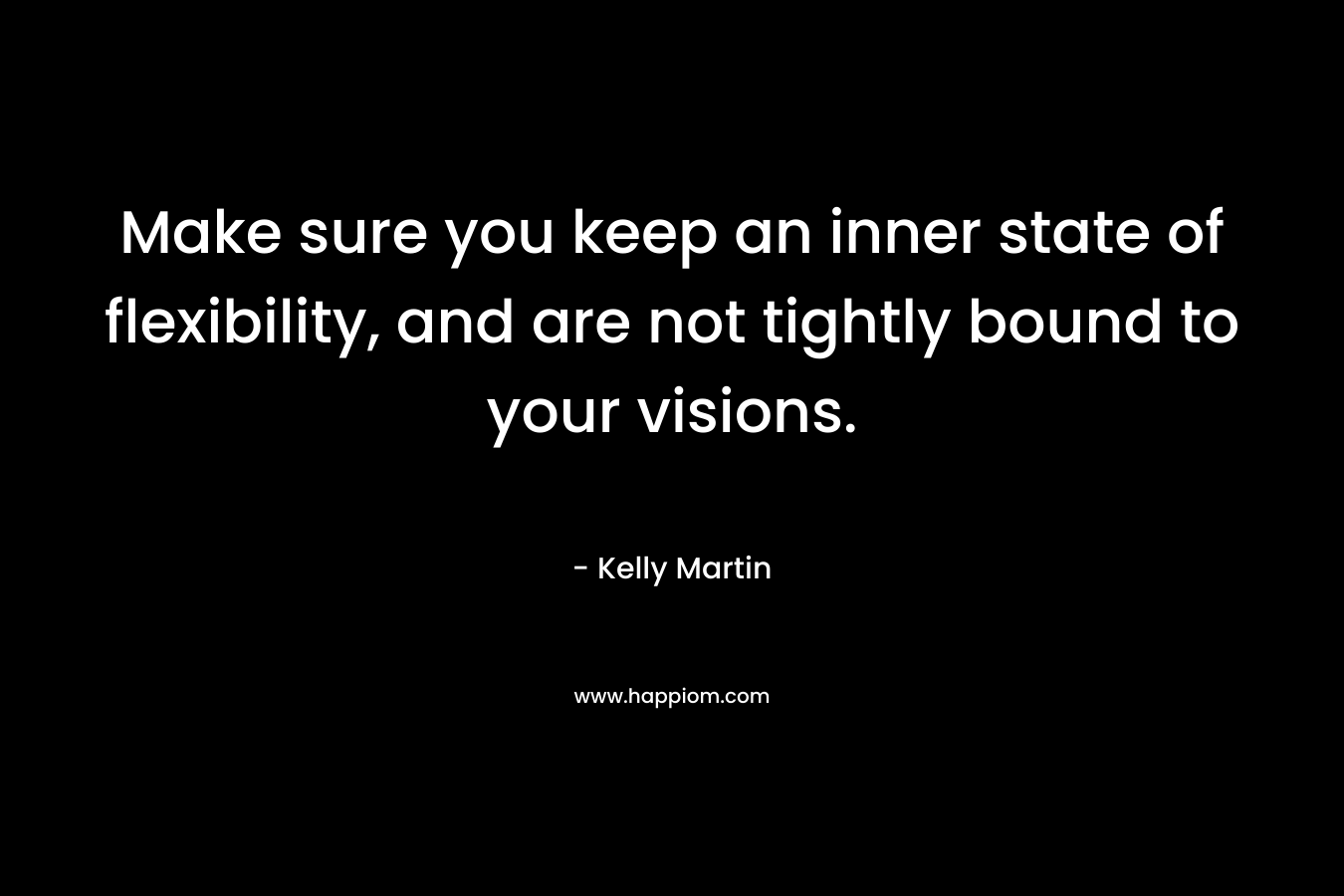 Make sure you keep an inner state of flexibility, and are not tightly bound to your visions. – Kelly    Martin
