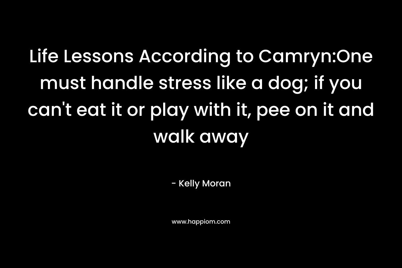 Life Lessons According to Camryn:One must handle stress like a dog; if you can’t eat it or play with it, pee on it and walk away – Kelly Moran