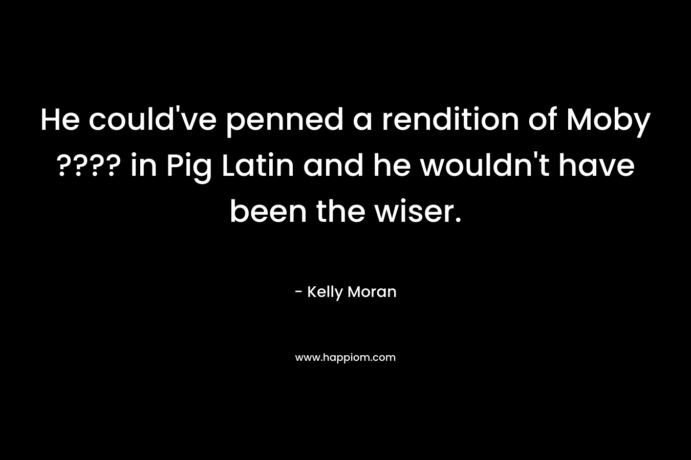 He could've penned a rendition of Moby ???? in Pig Latin and he wouldn't have been the wiser.