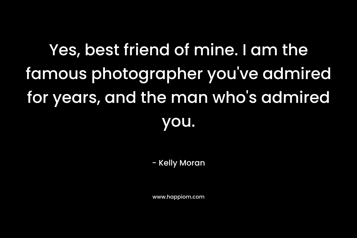 Yes, best friend of mine. I am the famous photographer you’ve admired for years, and the man who’s admired you. – Kelly Moran