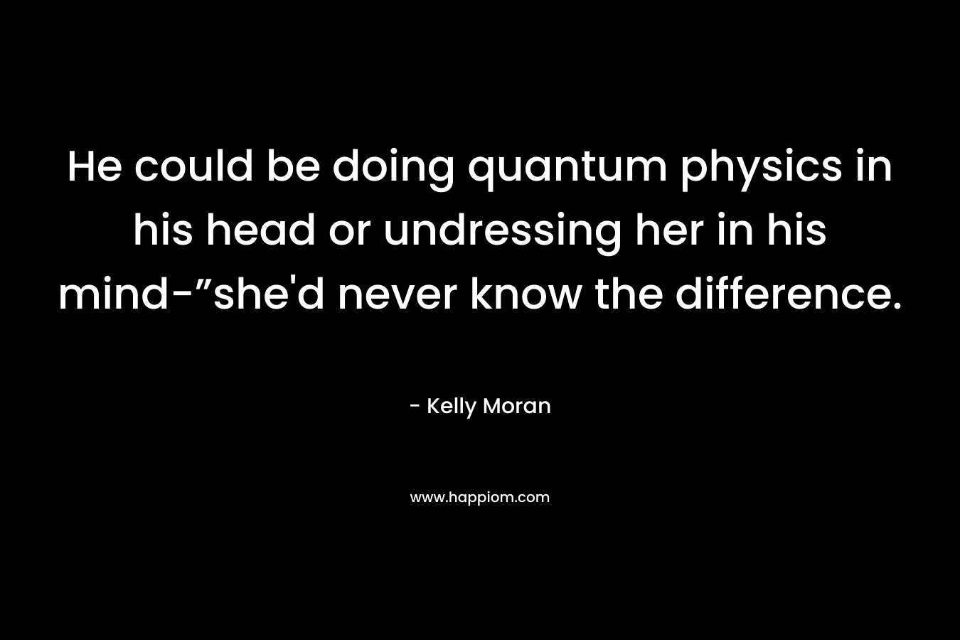 He could be doing quantum physics in his head or undressing her in his mind-”she’d never know the difference. – Kelly Moran
