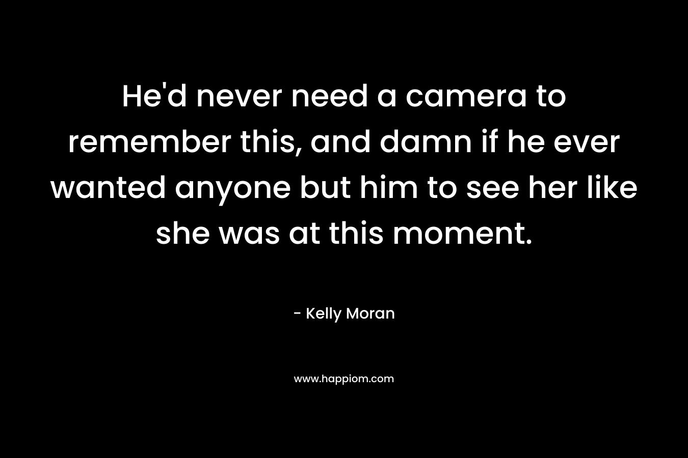 He’d never need a camera to remember this, and damn if he ever wanted anyone but him to see her like she was at this moment. – Kelly Moran