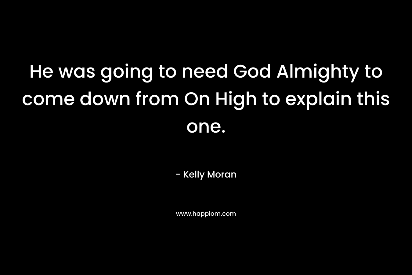 He was going to need God Almighty to come down from On High to explain this one. – Kelly Moran