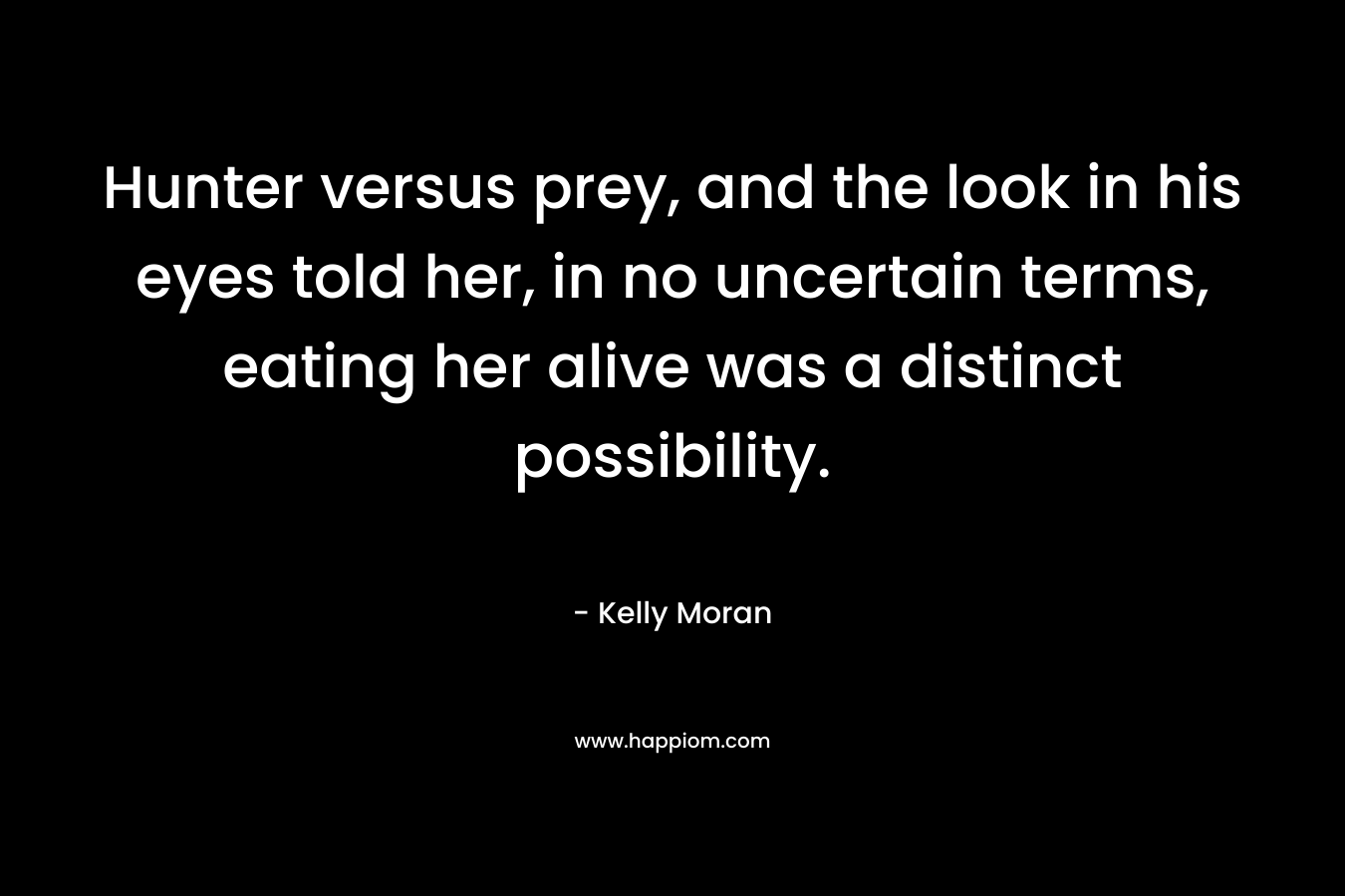 Hunter versus prey, and the look in his eyes told her, in no uncertain terms, eating her alive was a distinct possibility. – Kelly Moran