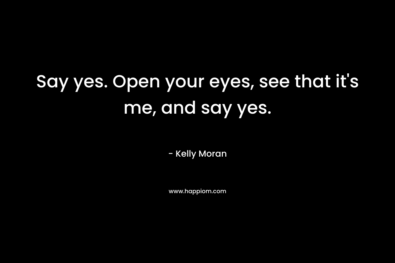 Say yes. Open your eyes, see that it's me, and say yes.