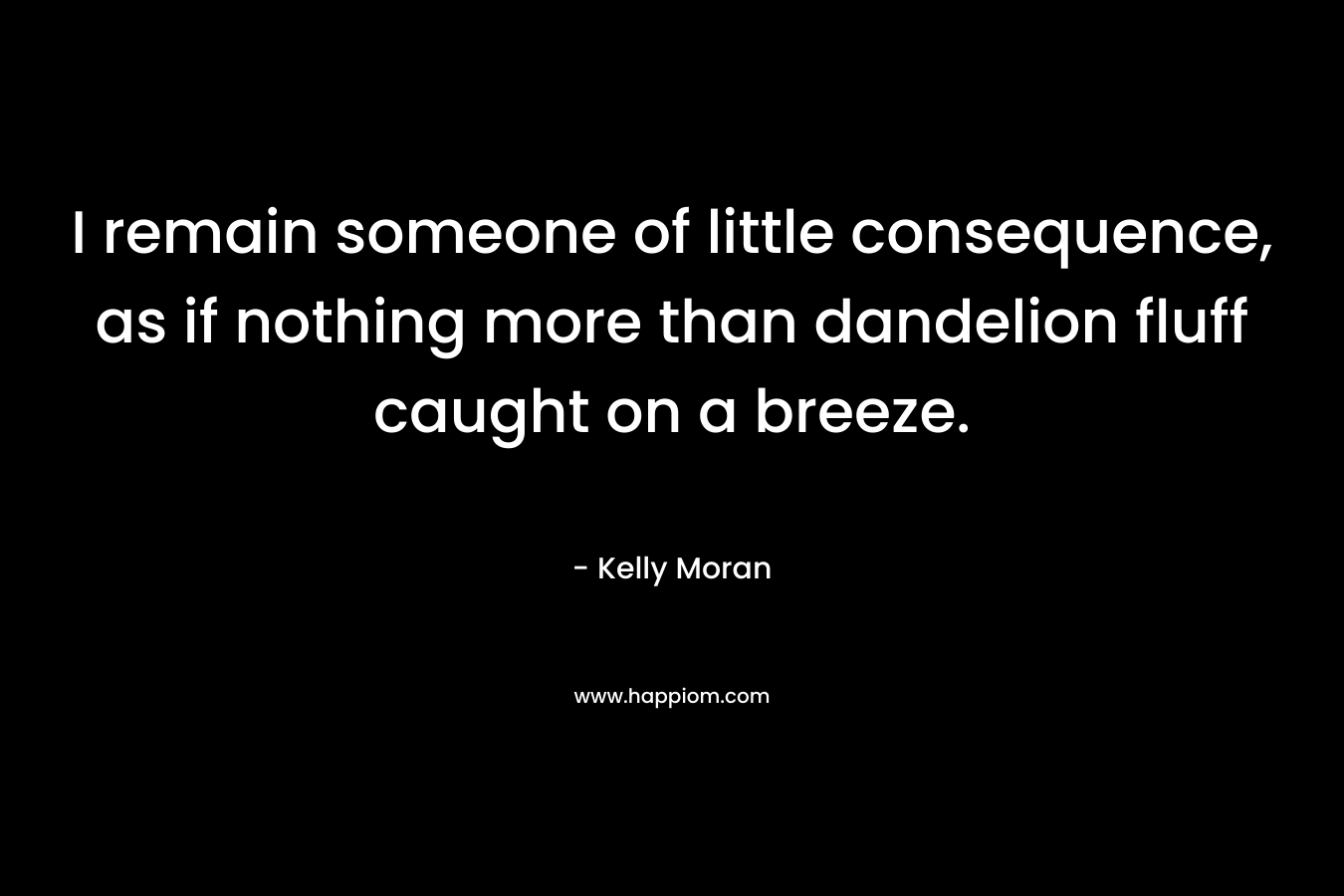 I remain someone of little consequence, as if nothing more than dandelion fluff caught on a breeze.