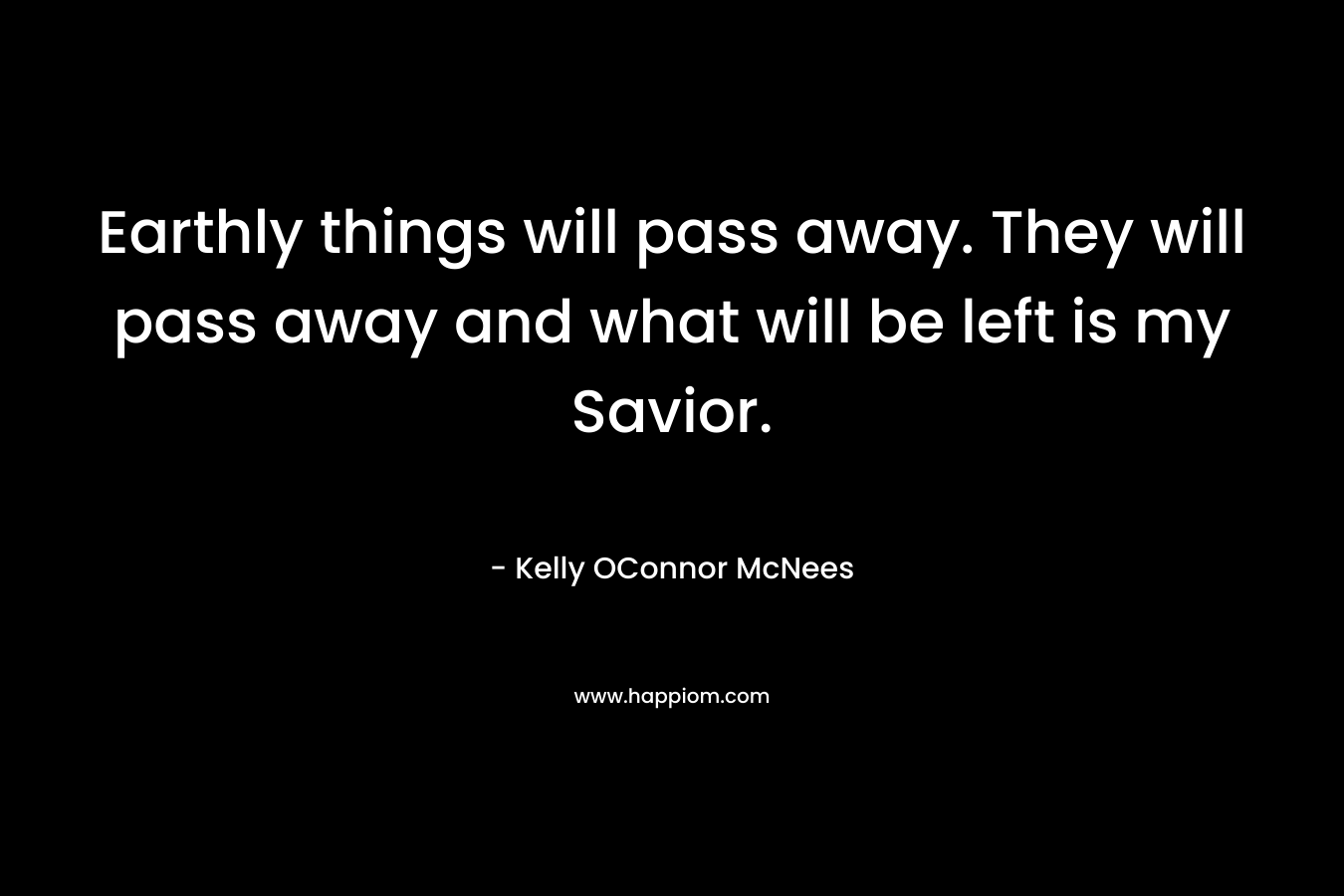 Earthly things will pass away. They will pass away and what will be left is my Savior.