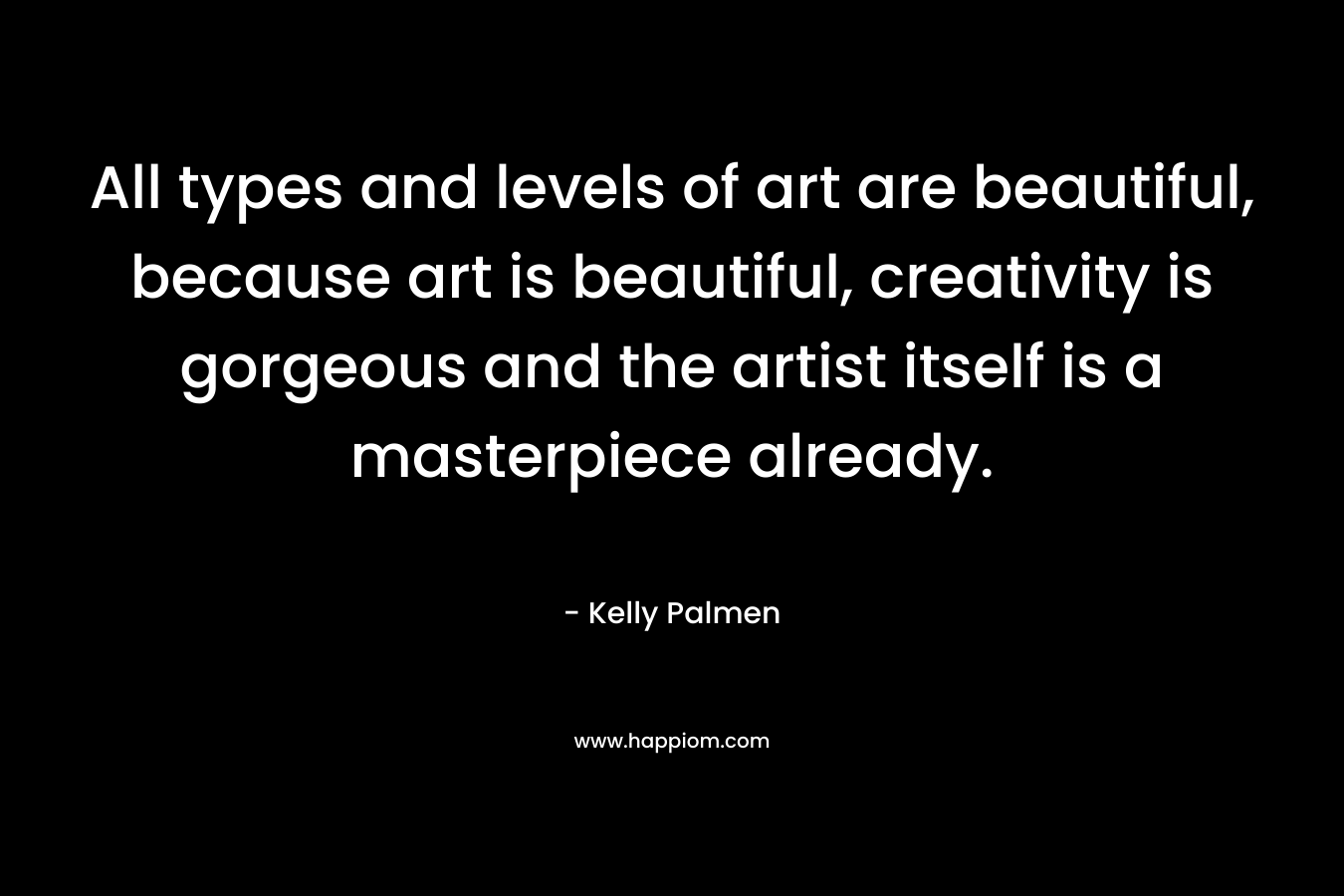 All types and levels of art are beautiful, because art is beautiful, creativity is gorgeous and the artist itself is a masterpiece already. – Kelly Palmen