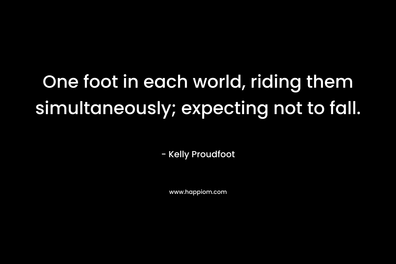 One foot in each world, riding them simultaneously; expecting not to fall. – Kelly Proudfoot