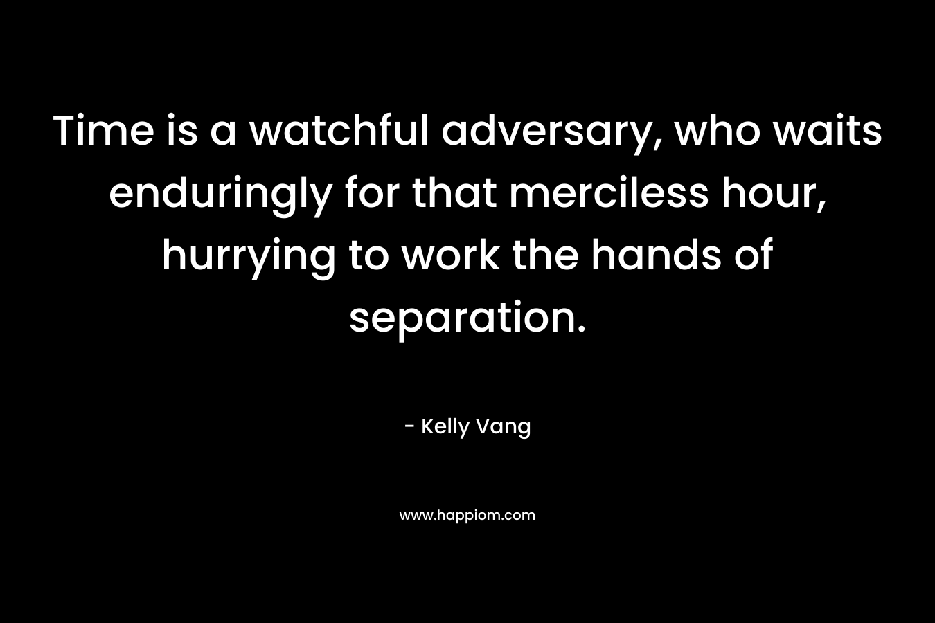Time is a watchful adversary, who waits enduringly for that merciless hour, hurrying to work the hands of separation. – Kelly Vang