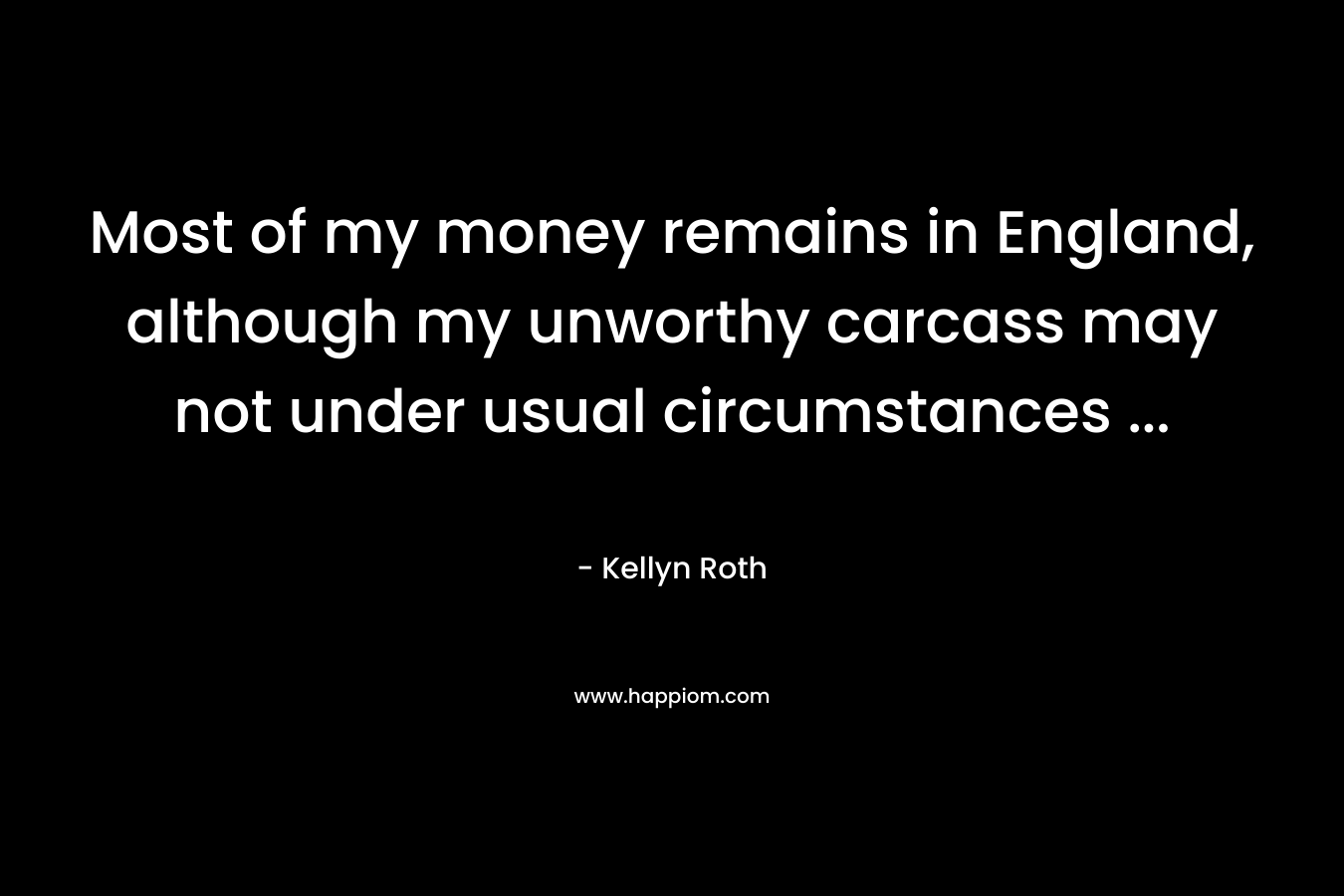 Most of my money remains in England, although my unworthy carcass may not under usual circumstances … – Kellyn Roth