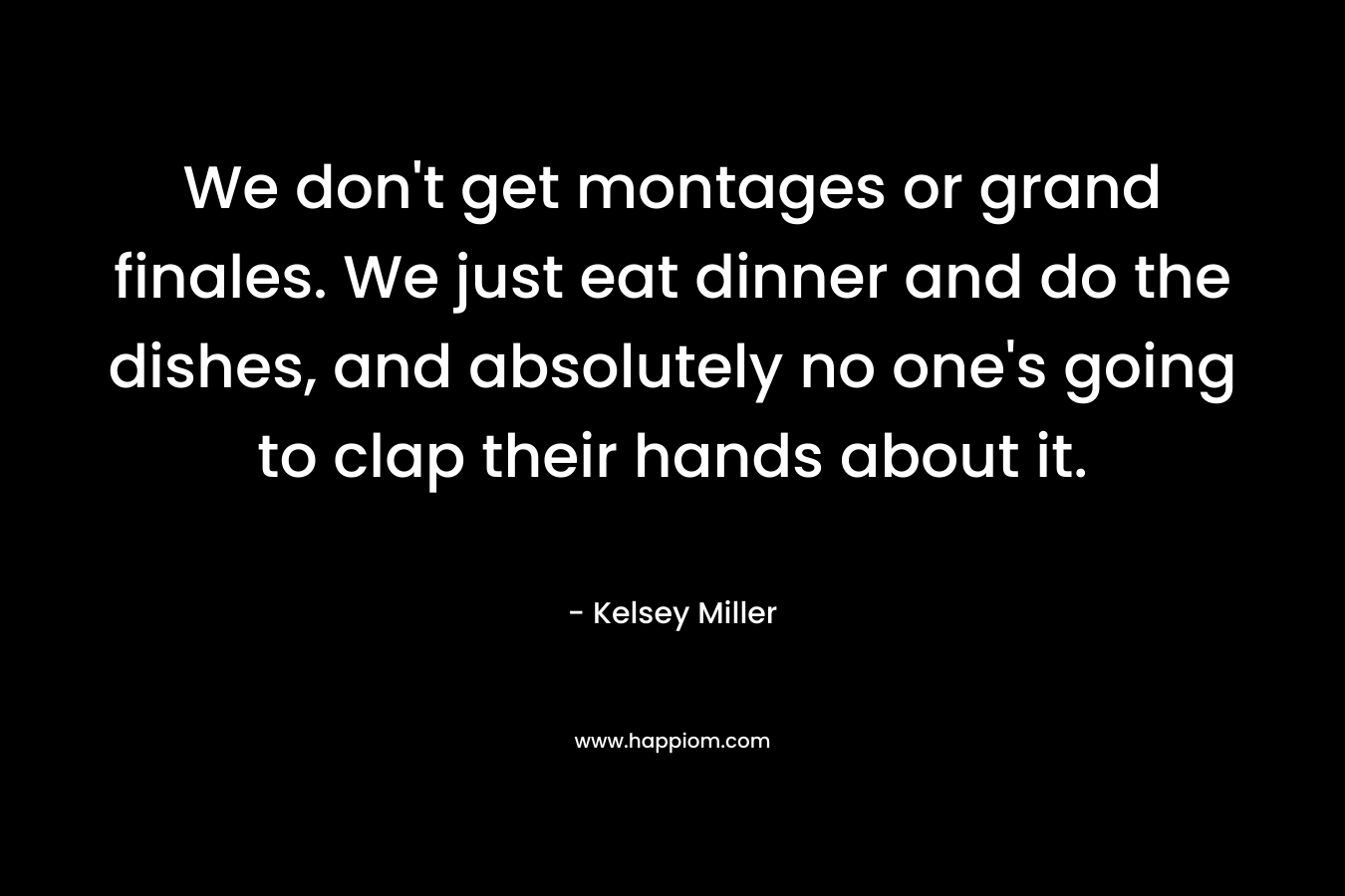 We don't get montages or grand finales. We just eat dinner and do the dishes, and absolutely no one's going to clap their hands about it.