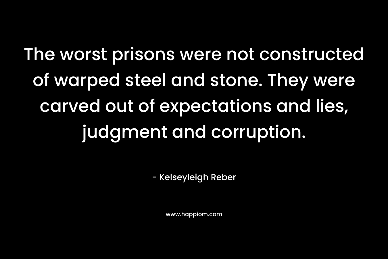 The worst prisons were not constructed of warped steel and stone. They were carved out of expectations and lies, judgment and corruption. – Kelseyleigh Reber