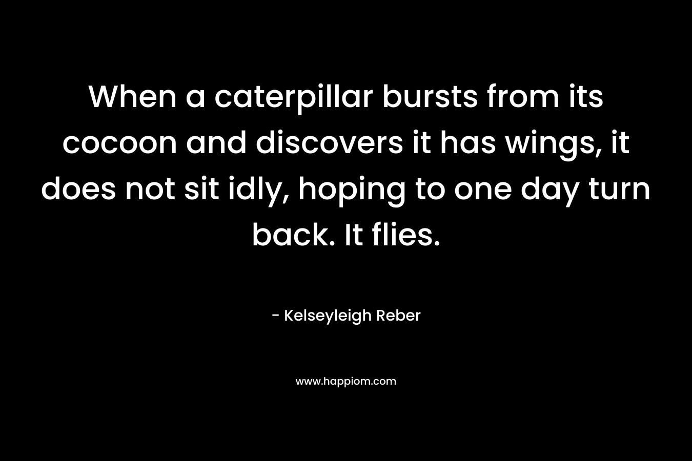 When a caterpillar bursts from its cocoon and discovers it has wings, it does not sit idly, hoping to one day turn back. It flies. – Kelseyleigh Reber