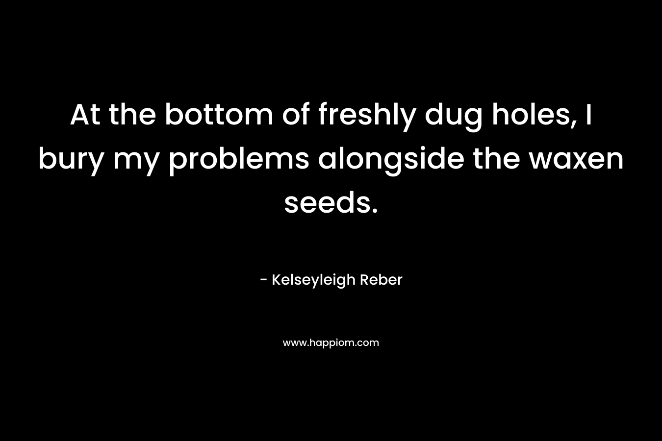 At the bottom of freshly dug holes, I bury my problems alongside the waxen seeds. – Kelseyleigh Reber