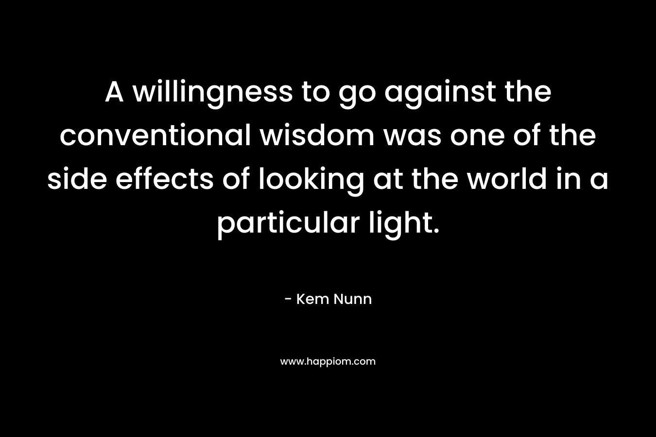 A willingness to go against the conventional wisdom was one of the side effects of looking at the world in a particular light. – Kem Nunn